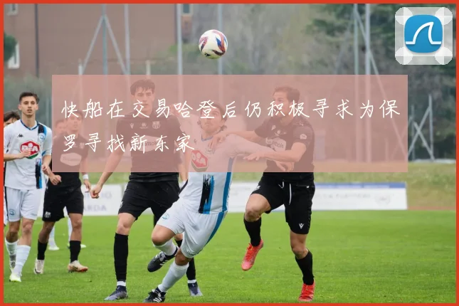 快船在交易哈登后仍积极寻求为保罗寻找新东家