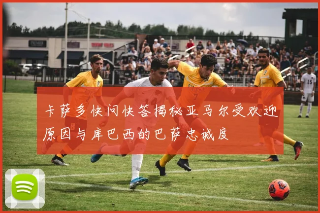 卡萨多快问快答揭秘亚马尔受欢迎原因与库巴西的巴萨忠诚度