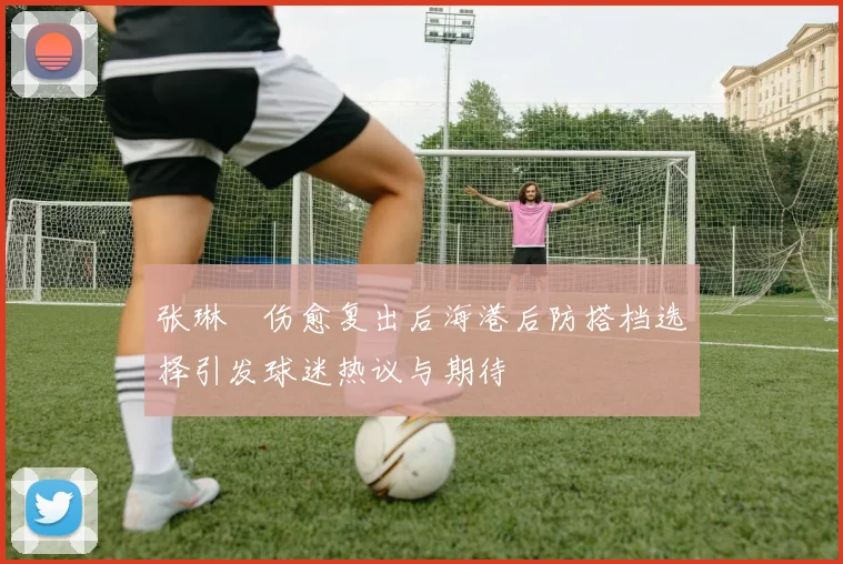 张琳芃伤愈复出后海港后防搭档选择引发球迷热议与期待