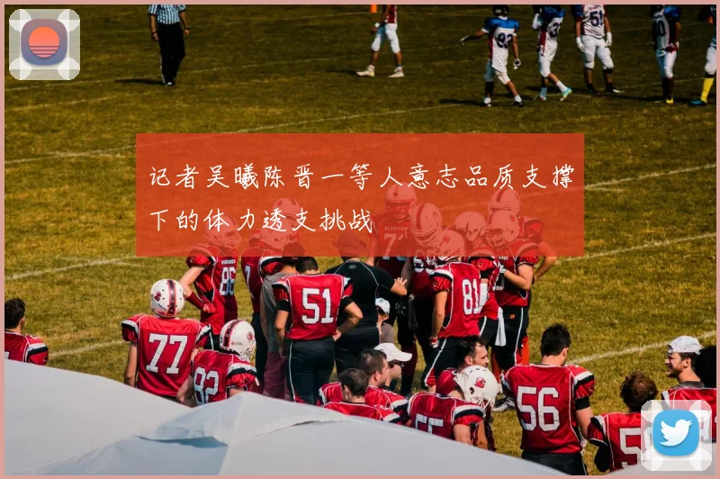 记者吴曦陈晋一等人意志品质支撑下的体力透支挑战