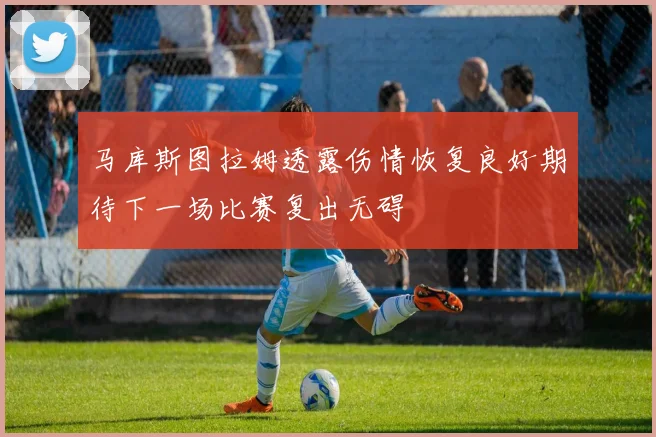 马库斯图拉姆透露伤情恢复良好期待下一场比赛复出无碍