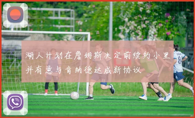 湖人计划在詹姆斯决定前续约小里并有意与肯纳德达成新协议