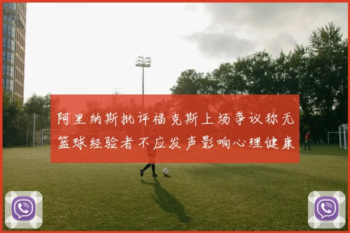 阿里纳斯批评福克斯上场争议称无篮球经验者不应发声影响心理健康