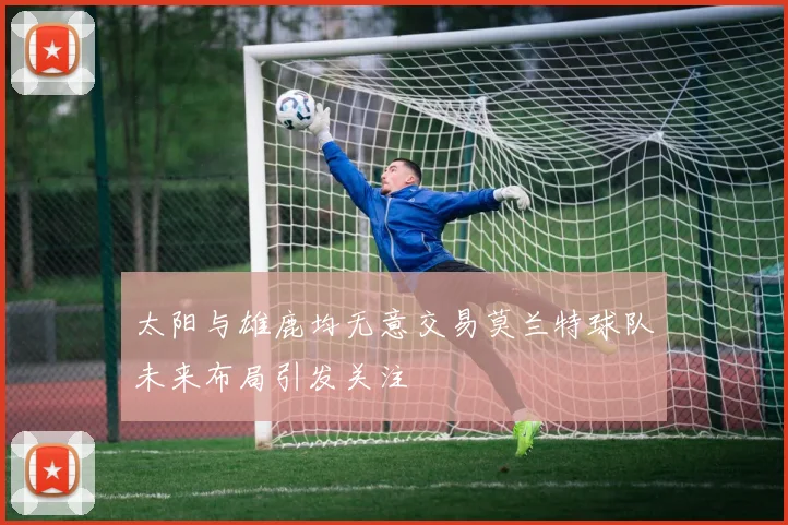 太阳与雄鹿均无意交易莫兰特球队未来布局引发关注