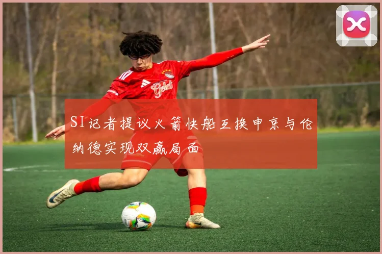 SI记者提议火箭快船互换申京与伦纳德实现双赢局面