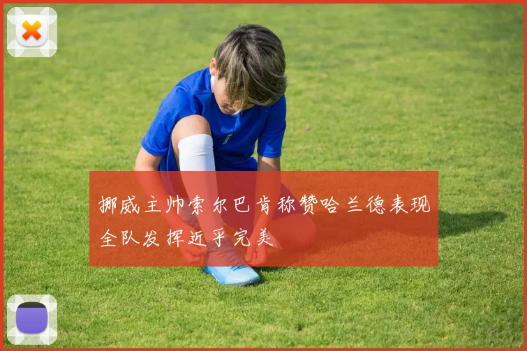 挪威主帅索尔巴肯称赞哈兰德表现全队发挥近乎完美