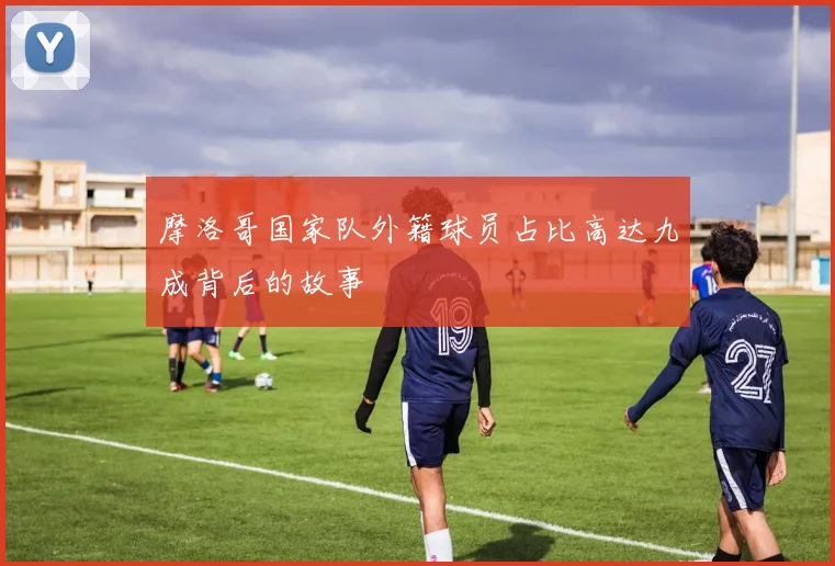 摩洛哥国家队外籍球员占比高达九成背后的故事