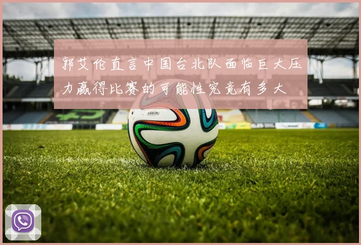郭艾伦直言中国台北队面临巨大压力赢得比赛的可能性究竟有多大