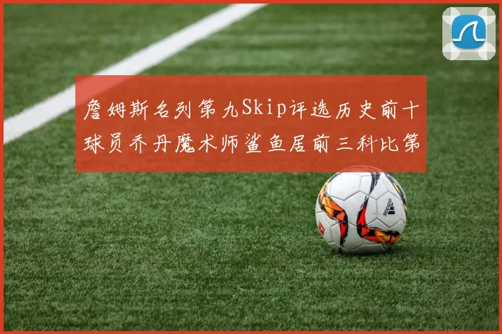 詹姆斯名列第九Skip评选历史前十球员乔丹魔术师鲨鱼居前三科比第七