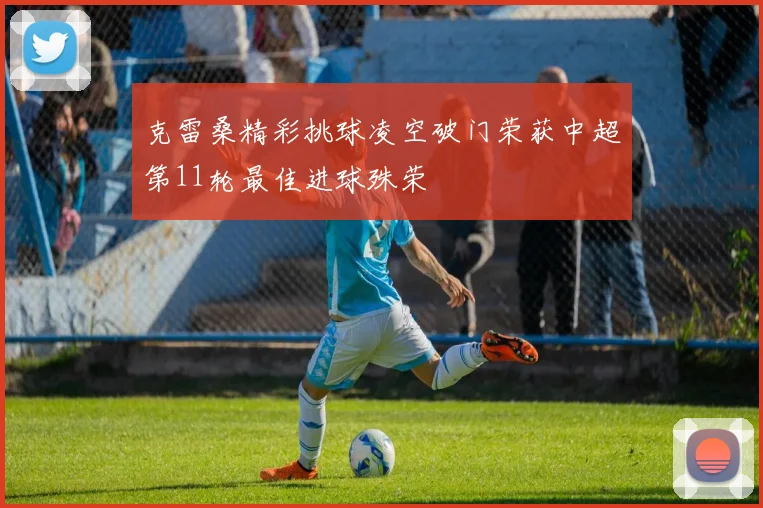 克雷桑精彩挑球凌空破门荣获中超第11轮最佳进球殊荣