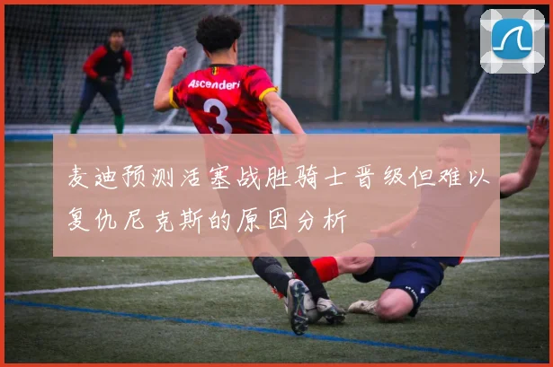 麦迪预测活塞战胜骑士晋级但难以复仇尼克斯的原因分析