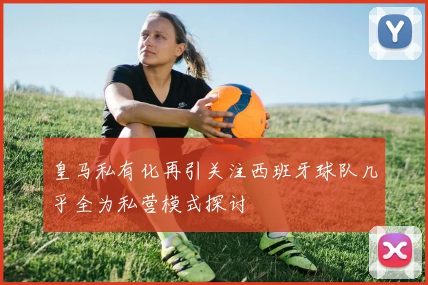 皇马私有化再引关注西班牙球队几乎全为私营模式探讨