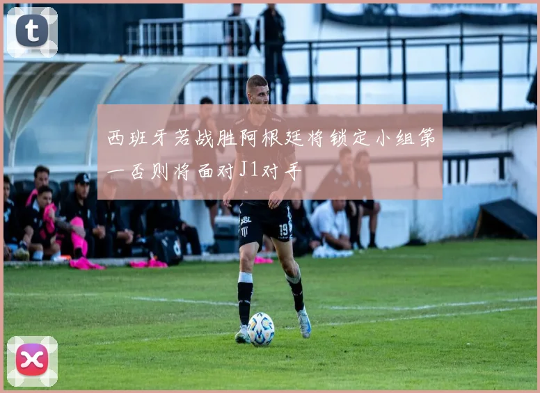 西班牙若战胜阿根廷将锁定小组第一否则将面对J1对手