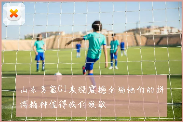 山东男篮G1表现震撼全场他们的拼搏精神值得我们致敬