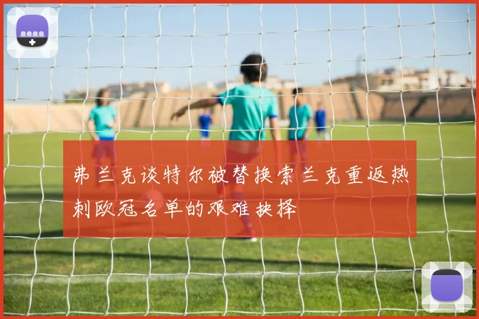 弗兰克谈特尔被替换索兰克重返热刺欧冠名单的艰难抉择