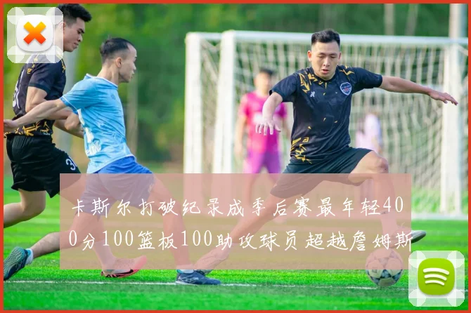 卡斯尔打破纪录成季后赛最年轻400分100篮板100助攻球员超越詹姆斯荣耀时刻