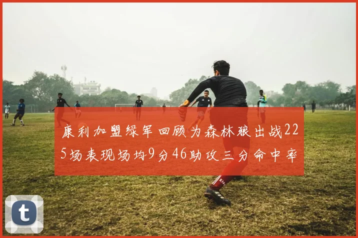 康利加盟绿军回顾为森林狼出战225场表现场均9分46助攻三分命中率412