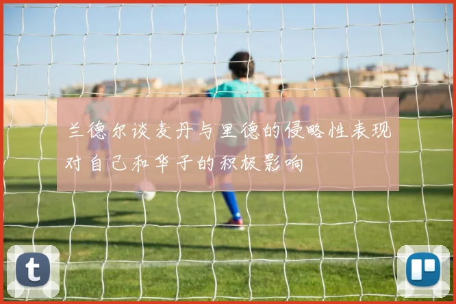 兰德尔谈麦丹与里德的侵略性表现对自己和华子的积极影响