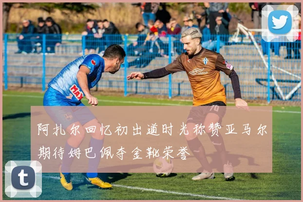 阿扎尔回忆初出道时光称赞亚马尔期待姆巴佩夺金靴荣誉