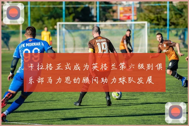 卡拉格正式成为英格兰第六级别俱乐部马力恩的顾问助力球队发展