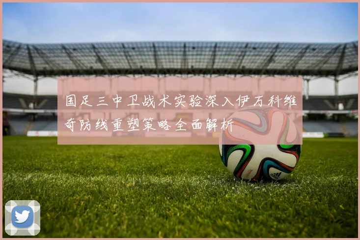 国足三中卫战术实验深入伊万科维奇防线重塑策略全面解析