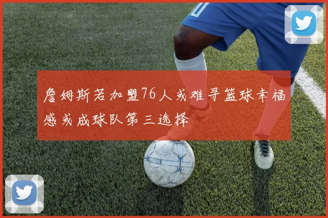 詹姆斯若加盟76人或难寻篮球幸福感或成球队第三选择