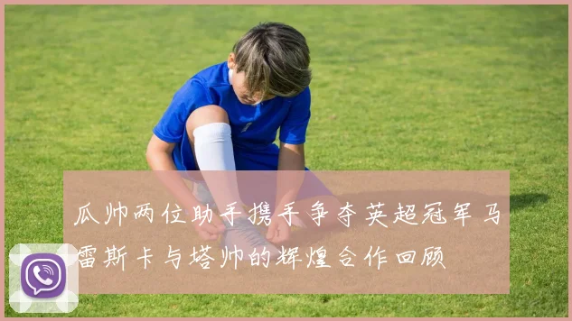 瓜帅两位助手携手争夺英超冠军马雷斯卡与塔帅的辉煌合作回顾