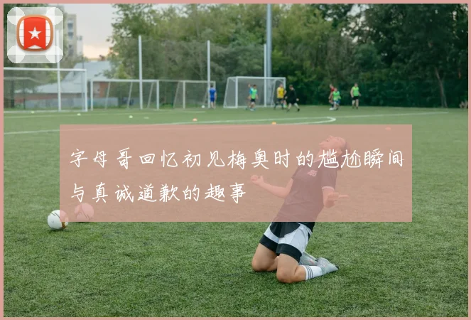 字母哥回忆初见梅奥时的尴尬瞬间与真诚道歉的趣事