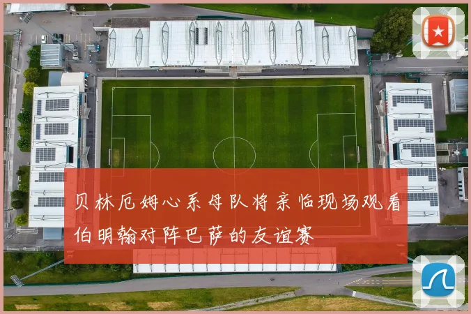 贝林厄姆心系母队将亲临现场观看伯明翰对阵巴萨的友谊赛
