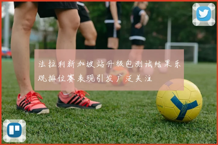 法拉利新加坡站升级包测试结果乐观排位赛表现引发广泛关注