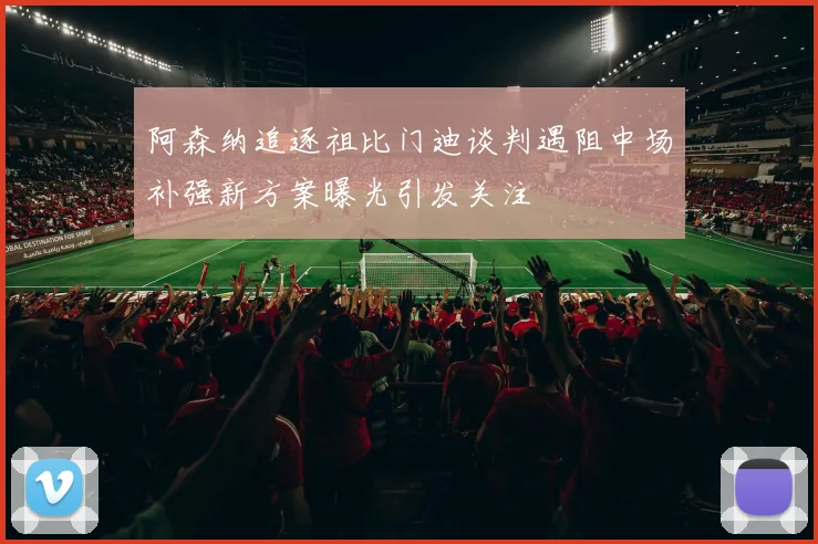 阿森纳追逐祖比门迪谈判遇阻中场补强新方案曝光引发关注