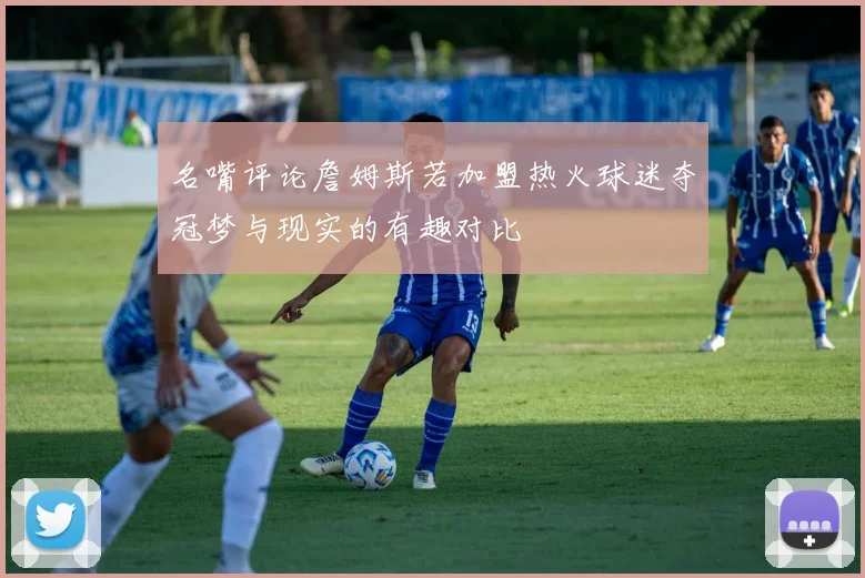 名嘴评论詹姆斯若加盟热火球迷夺冠梦与现实的有趣对比