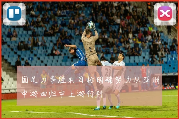 国足力争胜利目标明确努力从亚洲中游回归中上游行列
