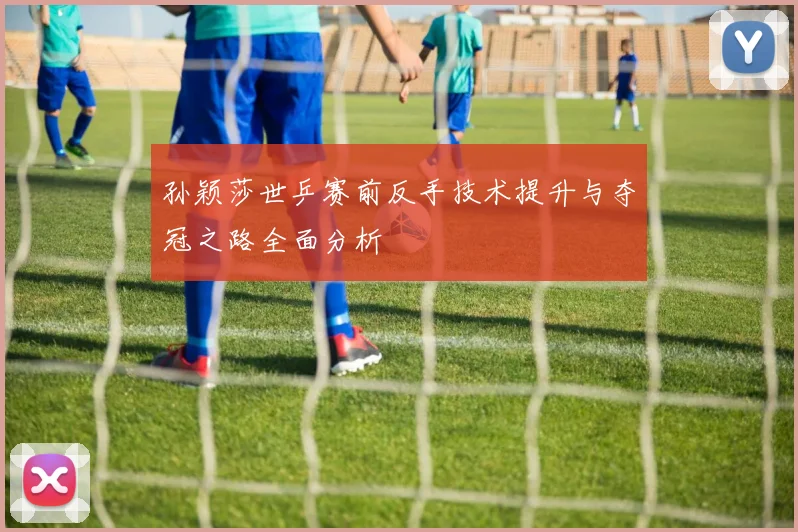 孙颖莎世乒赛前反手技术提升与夺冠之路全面分析